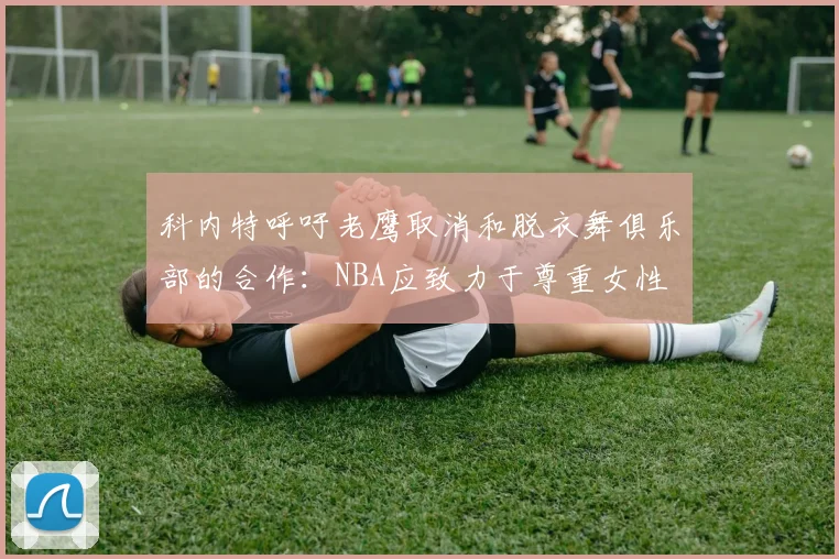 科内特呼吁老鹰取消和脱衣舞俱乐部的合作：NBA应致力于尊重女性