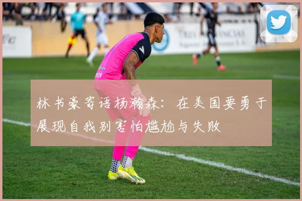 林书豪寄语杨瀚森：在美国要勇于展现自我别害怕尴尬与失败