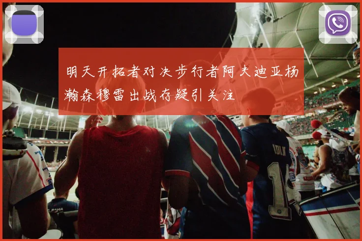 明天开拓者对决步行者阿夫迪亚杨瀚森穆雷出战存疑引关注
