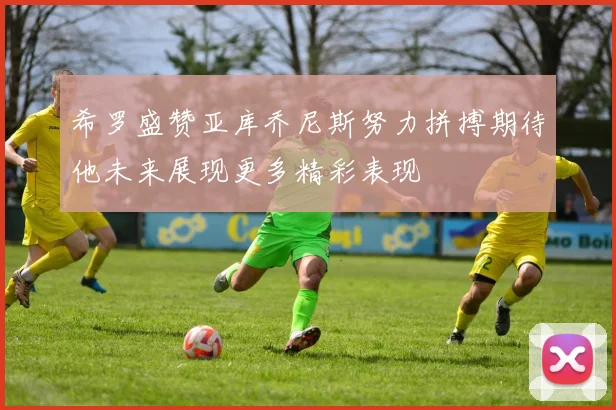 希罗盛赞亚库乔尼斯努力拼搏期待他未来展现更多精彩表现
