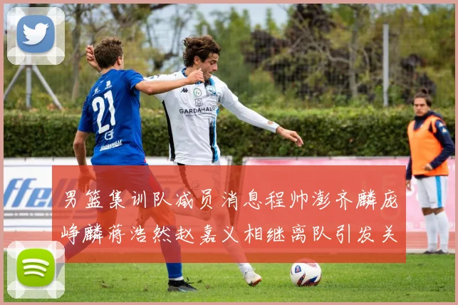 男篮集训队减员消息程帅澎齐麟庞峥麟蒋浩然赵嘉义相继离队引发关注