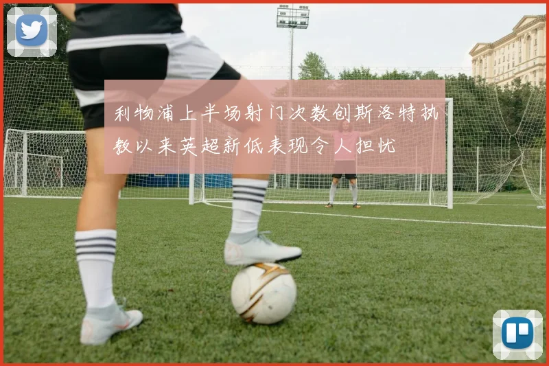 利物浦上半场射门次数创斯洛特执教以来英超新低表现令人担忧