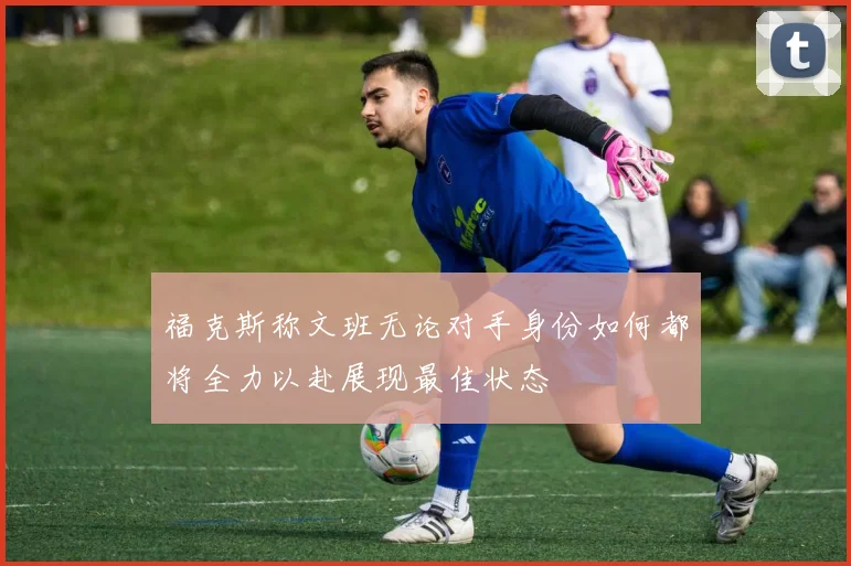 福克斯称文班无论对手身份如何都将全力以赴展现最佳状态