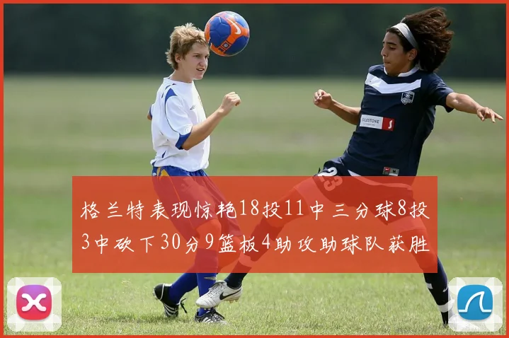格兰特表现惊艳18投11中三分球8投3中砍下30分9篮板4助攻助球队获胜