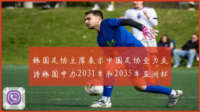 韩国足协主席表示中国足协全力支持韩国申办2031年和2035年亚洲杯赛事