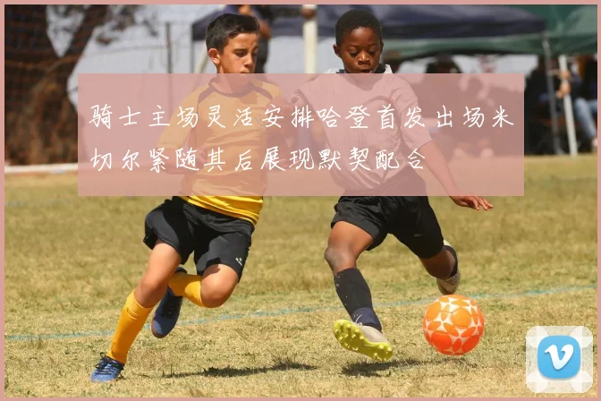 骑士主场灵活安排哈登首发出场米切尔紧随其后展现默契配合