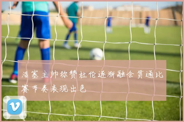 活塞主帅称赞杜伦逐渐融会贯通比赛节奏表现出色