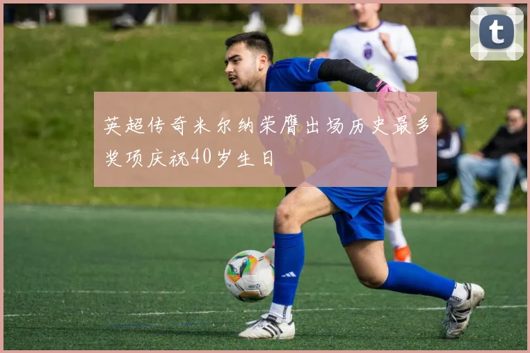英超传奇米尔纳荣膺出场历史最多奖项庆祝40岁生日