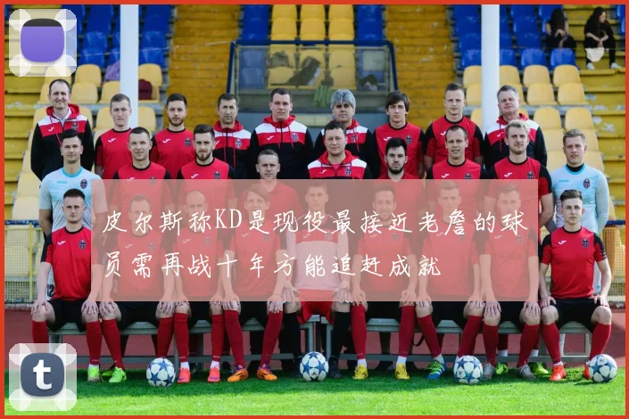 皮尔斯称KD是现役最接近老詹的球员需再战十年方能追赶成就