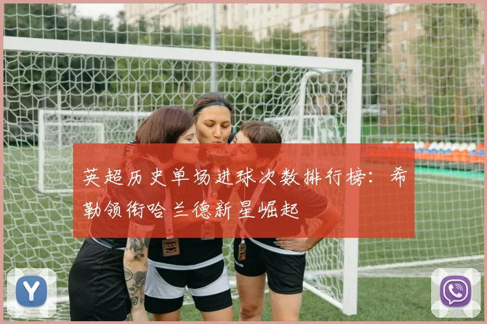 英超历史单场进球次数排行榜：希勒领衔哈兰德新星崛起