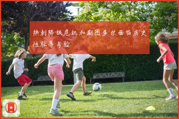 热刺降级危机加剧图多尔面临历史性耻辱考验