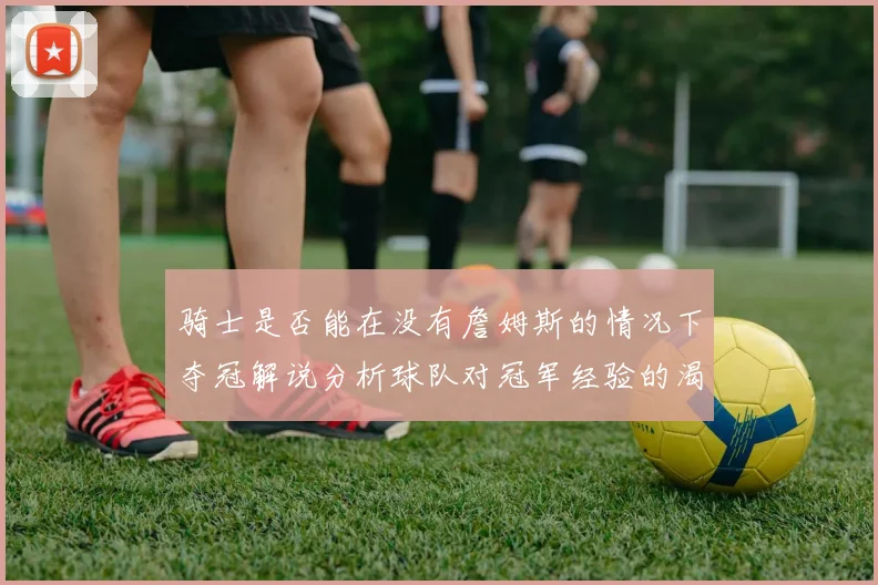 骑士是否能在没有詹姆斯的情况下夺冠解说分析球队对冠军经验的渴望与担忧