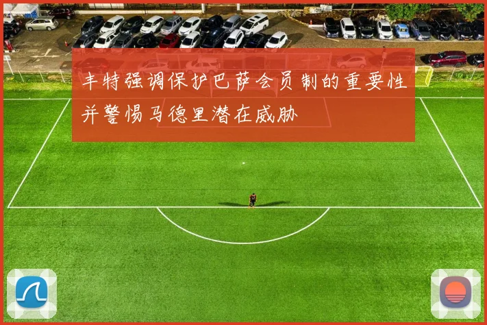 丰特强调保护巴萨会员制的重要性并警惕马德里潜在威胁