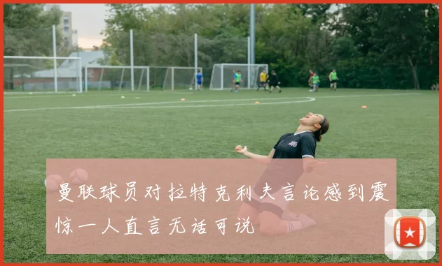 曼联球员对拉特克利夫言论感到震惊一人直言无话可说